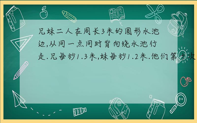 兄妹二人在周长3米的圆形水池边,从同一点同时背向绕水池行走.兄每秒1.3米,妹每秒1.2米.他们第十次相遇时需要多长时间