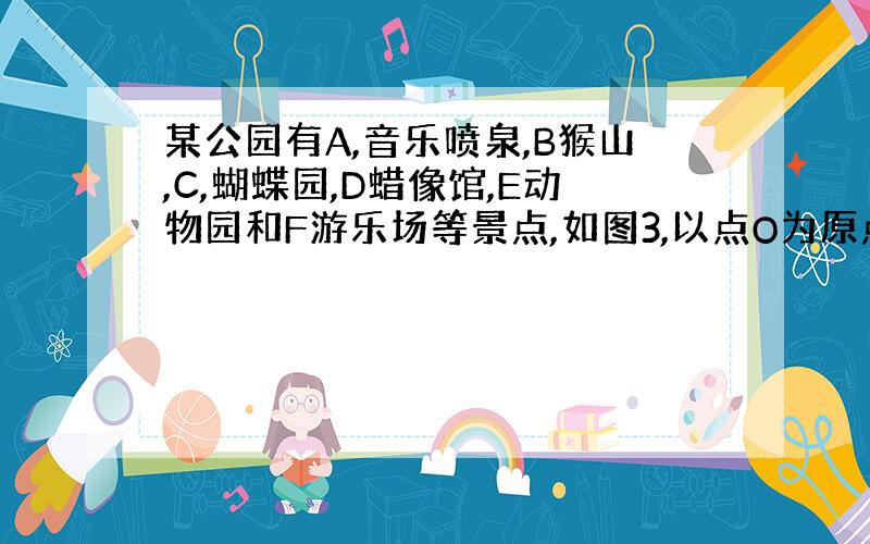 某公园有A,音乐喷泉,B猴山,C,蝴蝶园,D蜡像馆,E动物园和F游乐场等景点,如图3,以点O为原点建立如图所示的平面直角