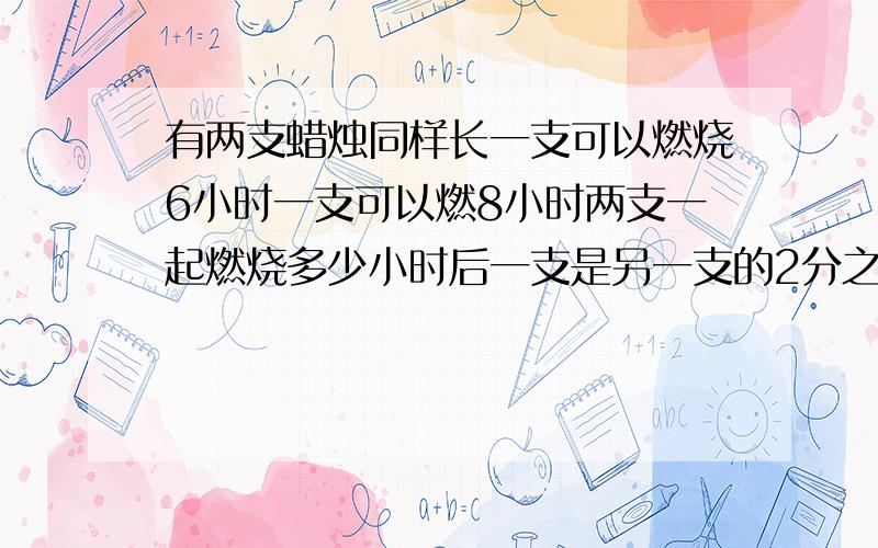 有两支蜡烛同样长一支可以燃烧6小时一支可以燃8小时两支一起燃烧多少小时后一支是另一支的2分之一