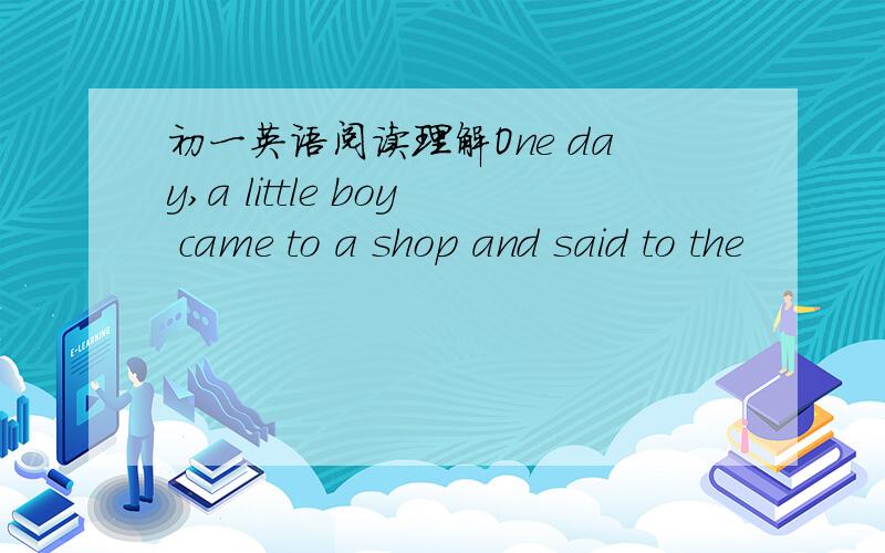 初一英语阅读理解One day,a little boy came to a shop and said to the