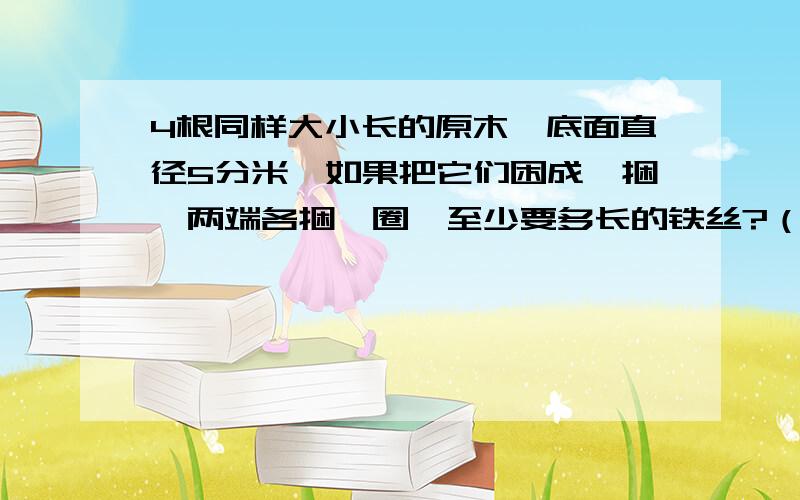 4根同样大小长的原木,底面直径5分米,如果把它们困成一捆,两端各捆一圈,至少要多长的铁丝?（接头处不计）