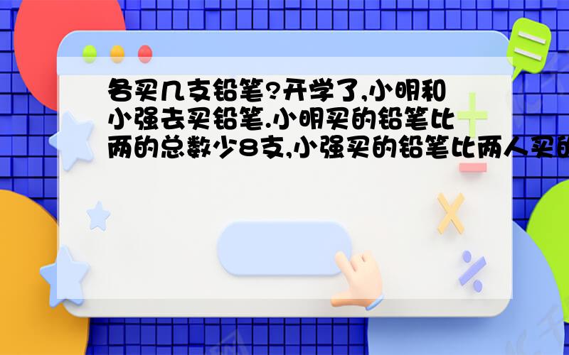 各买几支铅笔?开学了,小明和小强去买铅笔.小明买的铅笔比两的总数少8支,小强买的铅笔比两人买的总数少5支.他们各买了多少