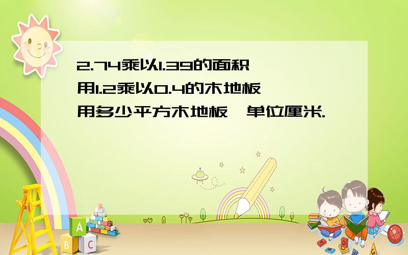 2.74乘以1.39的面积,用1.2乘以0.4的木地板,用多少平方木地板,单位厘米.