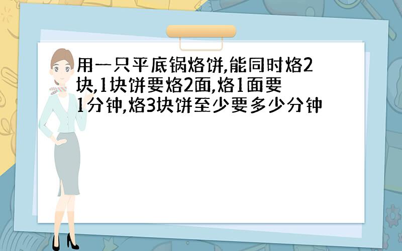 用一只平底锅烙饼,能同时烙2块,1块饼要烙2面,烙1面要1分钟,烙3块饼至少要多少分钟