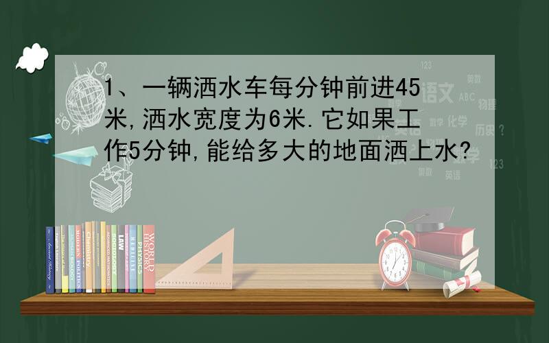 1、一辆洒水车每分钟前进45米,洒水宽度为6米.它如果工作5分钟,能给多大的地面洒上水?