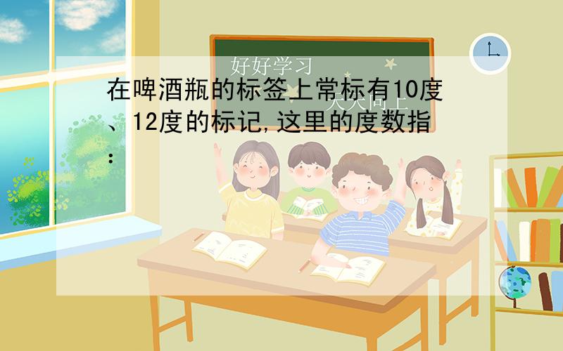 在啤酒瓶的标签上常标有10度、12度的标记,这里的度数指：