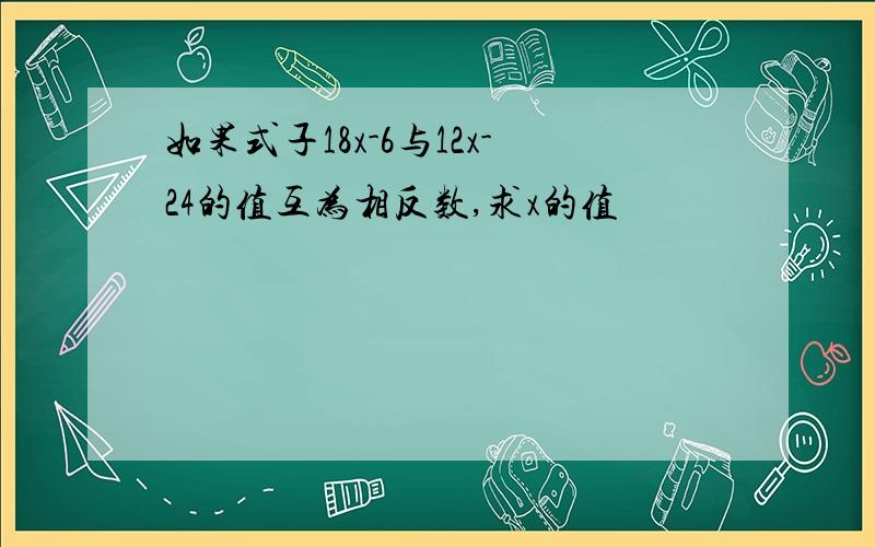 如果式子18x-6与12x-24的值互为相反数,求x的值