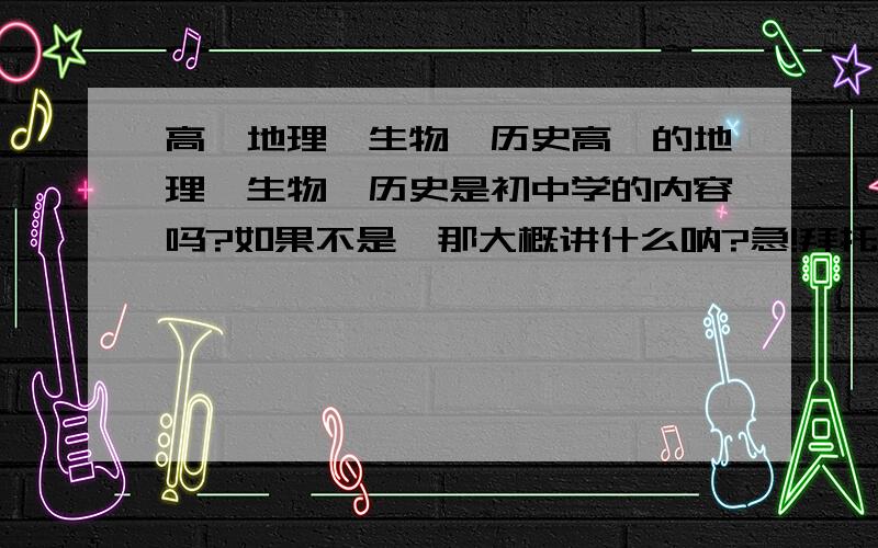 高一地理、生物、历史高一的地理、生物、历史是初中学的内容吗?如果不是,那大概讲什么呐?急!拜托我是山东青岛的