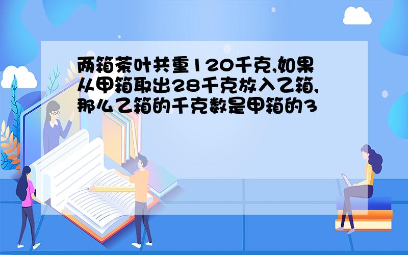 两箱茶叶共重120千克,如果从甲箱取出28千克放入乙箱,那么乙箱的千克数是甲箱的3