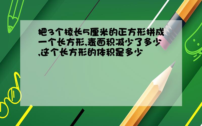 把3个棱长5厘米的正方形拼成一个长方形,表面积减少了多少,这个长方形的体积是多少