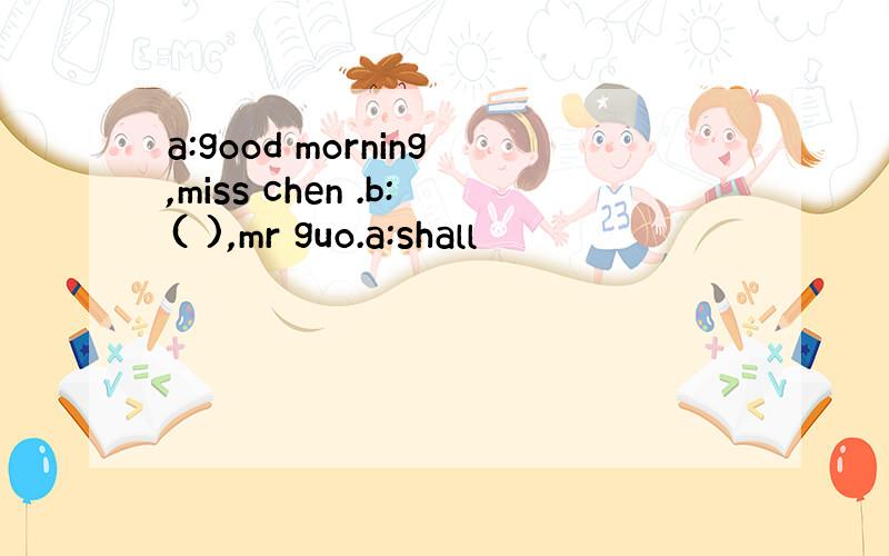 a:good morning,miss chen .b:( ),mr guo.a:shall