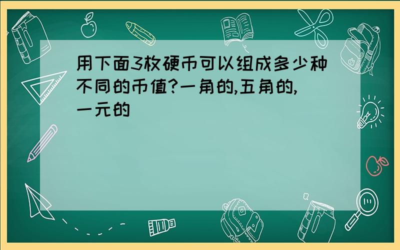 用下面3枚硬币可以组成多少种不同的币值?一角的,五角的,一元的