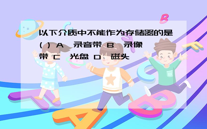 以下介质中不能作为存储器的是( ) A、录音带 B、录像带 C、光盘 D、磁头