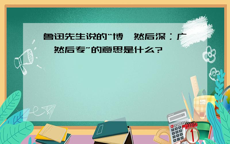 鲁迅先生说的“博,然后深；广,然后专”的意思是什么?