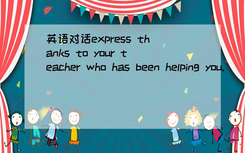 英语对话express thanks to your teacher who has been helping you.