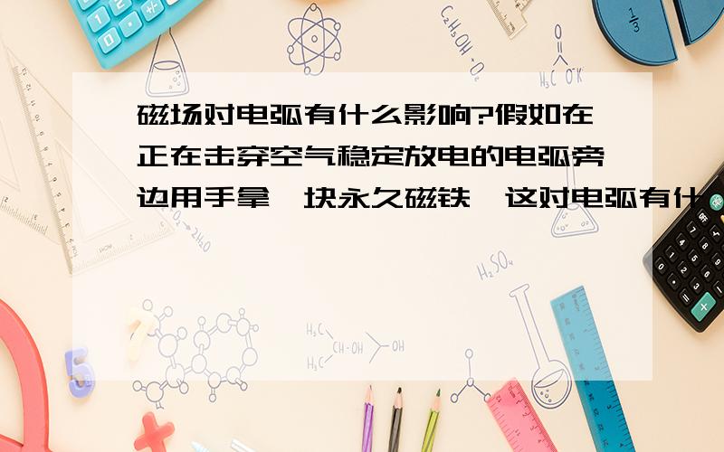 磁场对电弧有什么影响?假如在正在击穿空气稳定放电的电弧旁边用手拿一块永久磁铁,这对电弧有什