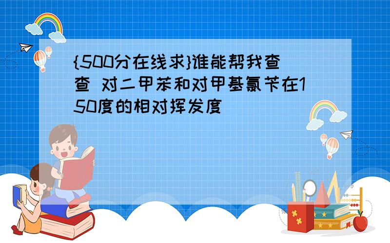 {500分在线求}谁能帮我查查 对二甲苯和对甲基氯苄在150度的相对挥发度