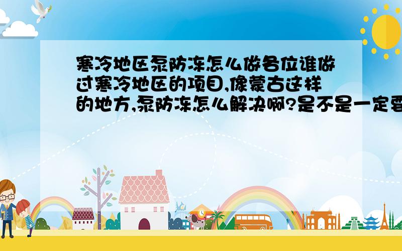 寒冷地区泵防冻怎么做各位谁做过寒冷地区的项目,像蒙古这样的地方,泵防冻怎么解决啊?是不是一定要做泵房啊?各位大虾都来说说