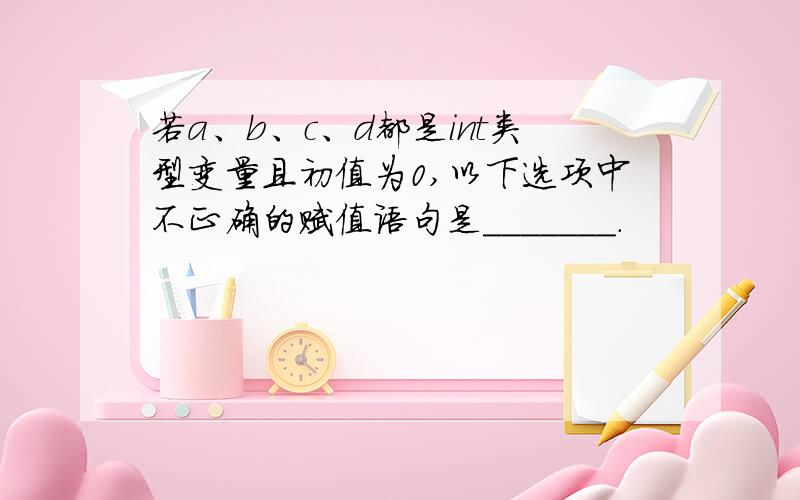 若a、b、c、d都是int类型变量且初值为0,以下选项中不正确的赋值语句是_______.