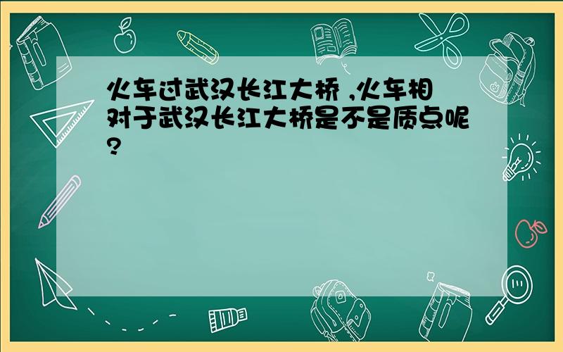 火车过武汉长江大桥 ,火车相对于武汉长江大桥是不是质点呢?