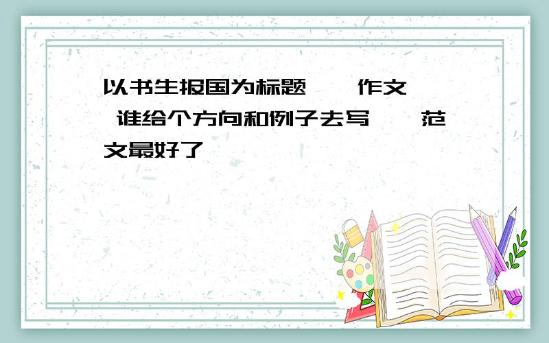 以书生报国为标题``作文`` 谁给个方向和例子去写``范文最好了``