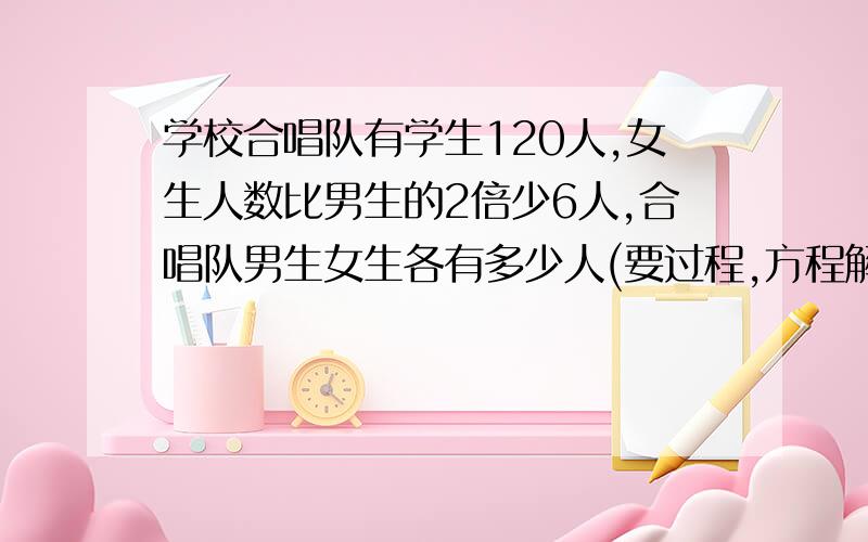 学校合唱队有学生120人,女生人数比男生的2倍少6人,合唱队男生女生各有多少人(要过程,方程解)