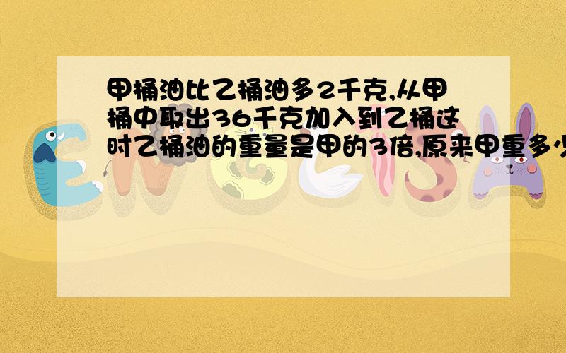 甲桶油比乙桶油多2千克,从甲桶中取出36千克加入到乙桶这时乙桶油的重量是甲的3倍,原来甲重多少千克