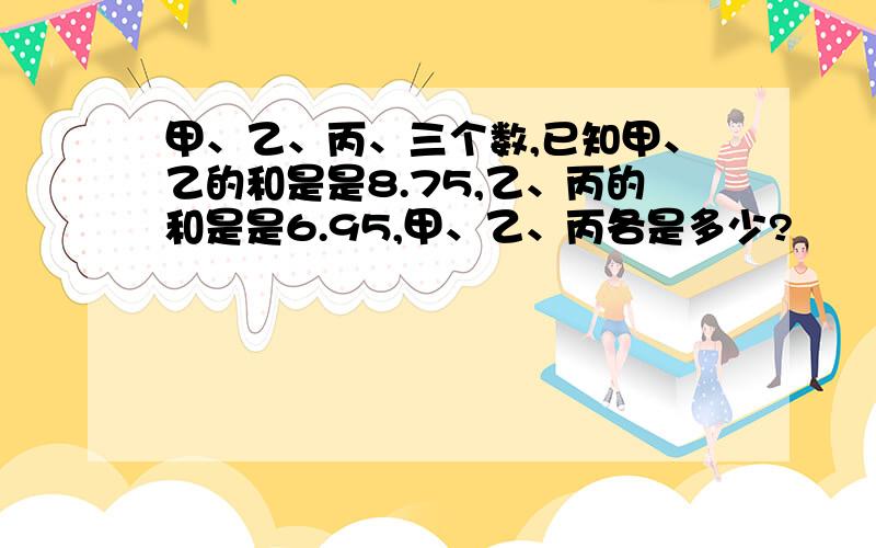 甲、乙、丙、三个数,已知甲、乙的和是是8.75,乙、丙的和是是6.95,甲、乙、丙各是多少?