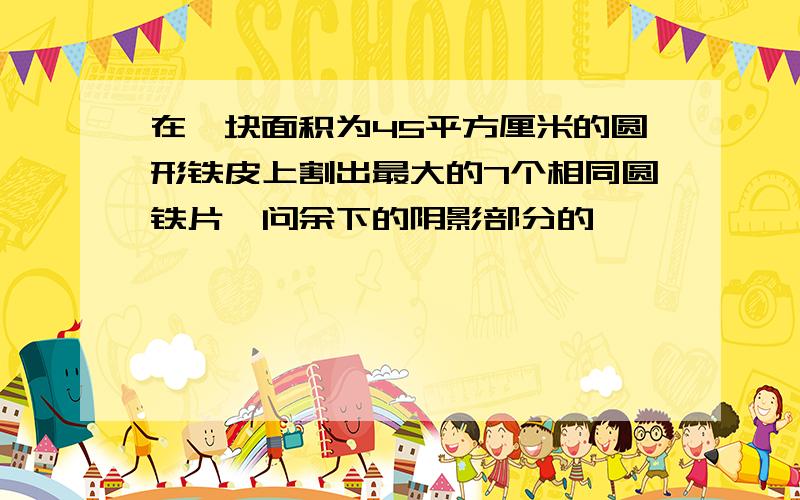 在一块面积为45平方厘米的圆形铁皮上割出最大的7个相同圆铁片,问余下的阴影部分的