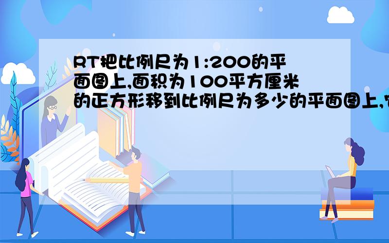 RT把比例尺为1:200的平面图上,面积为100平方厘米的正方形移到比例尺为多少的平面图上,它的面积将是196平方厘米?