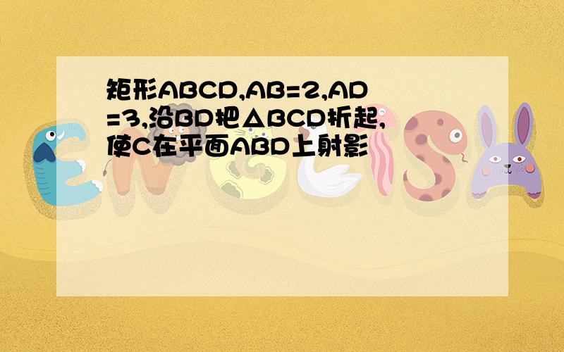 矩形ABCD,AB=2,AD=3,沿BD把△BCD折起,使C在平面ABD上射影