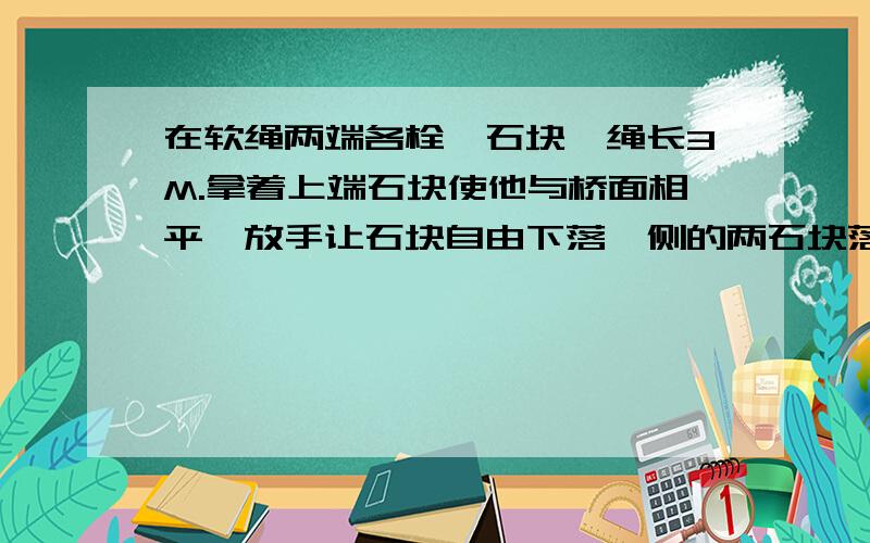 在软绳两端各栓一石块,绳长3M.拿着上端石块使他与桥面相平,放手让石块自由下落,侧的两石块落水声相差