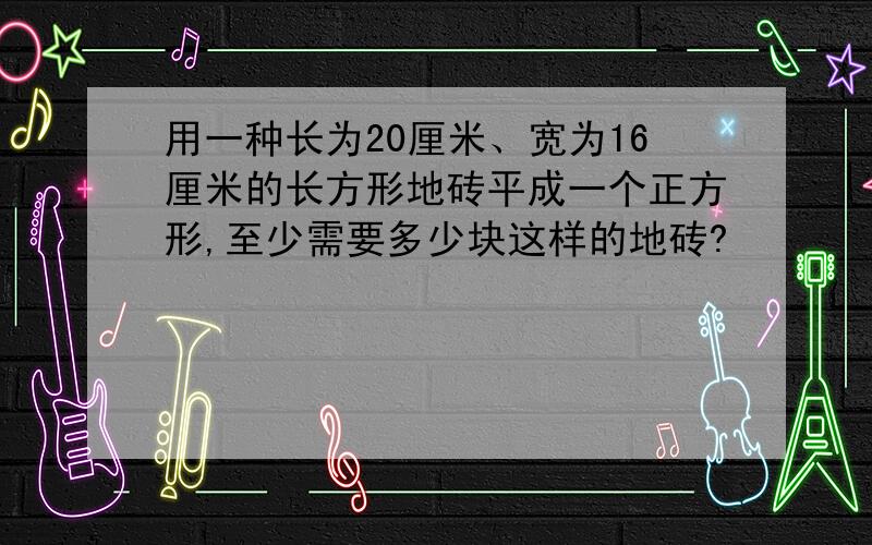 用一种长为20厘米、宽为16厘米的长方形地砖平成一个正方形,至少需要多少块这样的地砖?