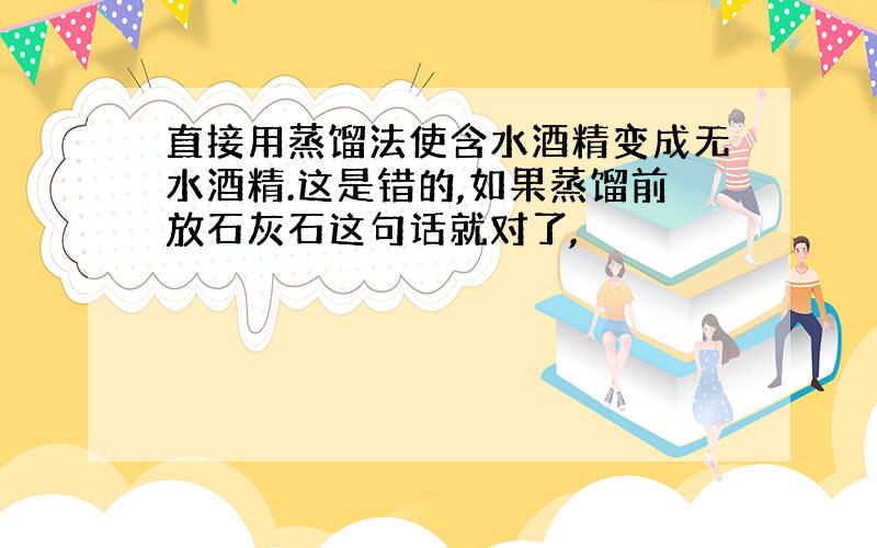 直接用蒸馏法使含水酒精变成无水酒精.这是错的,如果蒸馏前放石灰石这句话就对了,