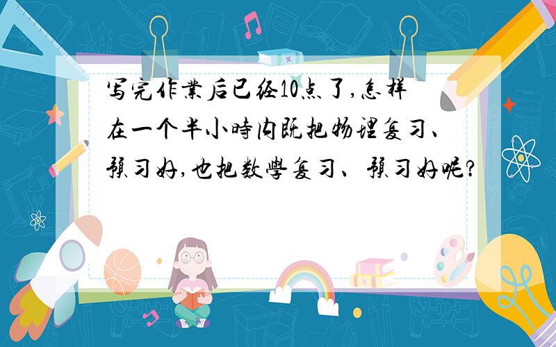 写完作业后已经10点了,怎样在一个半小时内既把物理复习、预习好,也把数学复习、预习好呢?