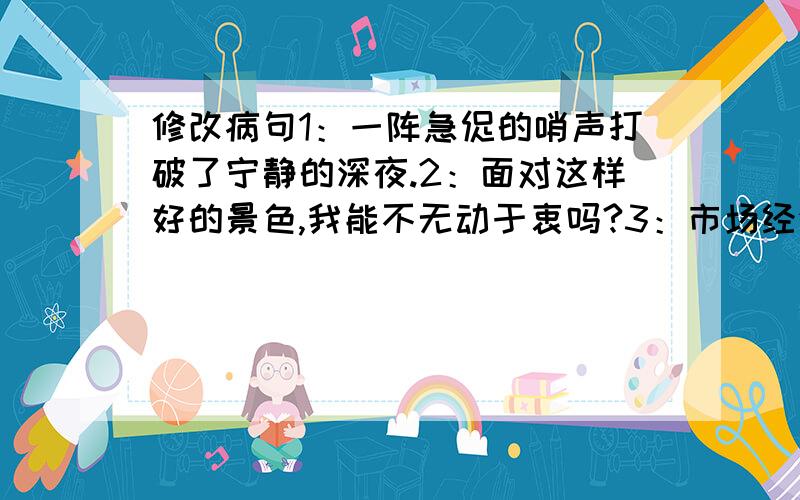 修改病句1：一阵急促的哨声打破了宁静的深夜.2：面对这样好的景色,我能不无动于衷吗?3：市场经济的大好形式,鼓舞着画家和