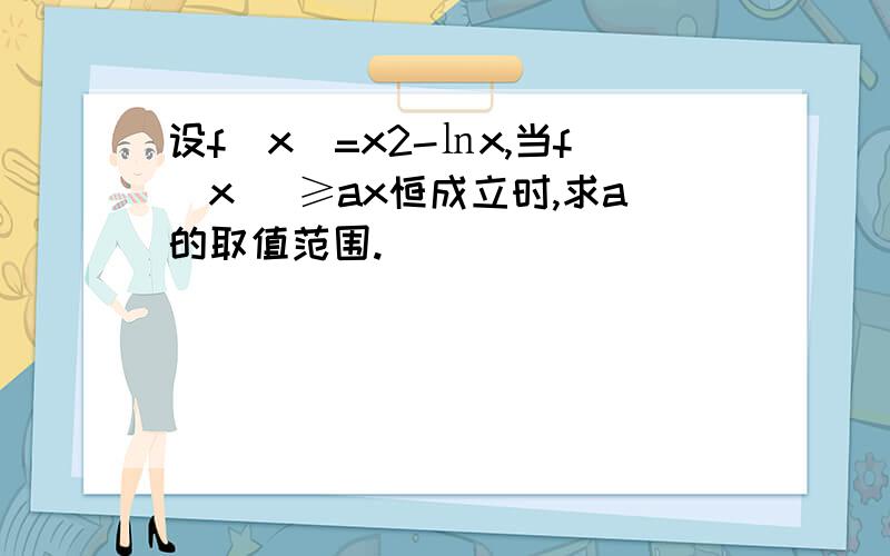 设f（x）=x2-㏑x,当f(x) ≥ax恒成立时,求a的取值范围.