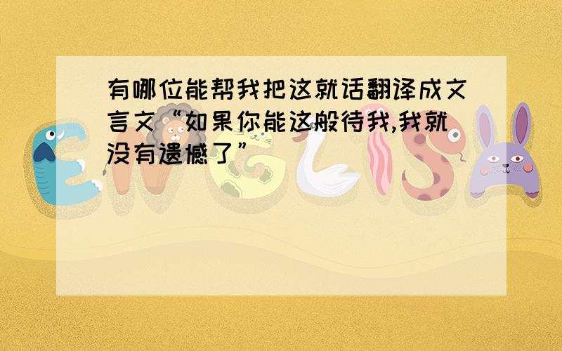 有哪位能帮我把这就话翻译成文言文“如果你能这般待我,我就没有遗憾了”