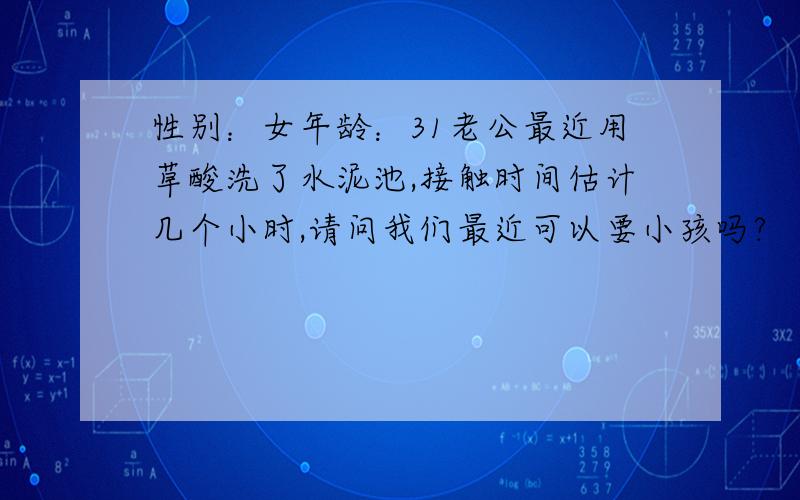 性别：女年龄：31老公最近用草酸洗了水泥池,接触时间估计几个小时,请问我们最近可以要小孩吗?