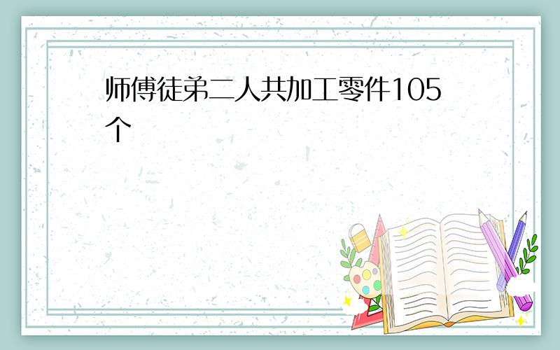 师傅徒弟二人共加工零件105个