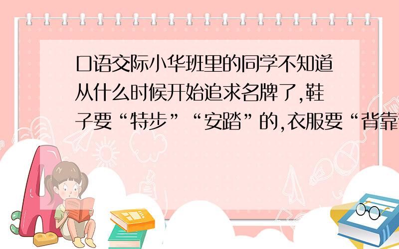 口语交际小华班里的同学不知道从什么时候开始追求名牌了,鞋子要“特步”“安踏”的,衣服要“背靠背”“阿迪达斯”的,就连买个