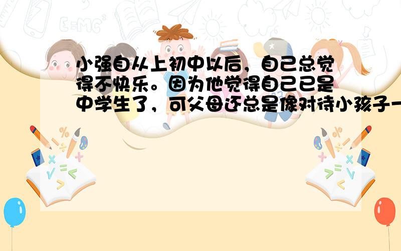 小强自从上初中以后，自己总觉得不快乐。因为他觉得自己已是中学生了，可父母还总是像对待小孩子一样的对待他，穿什么样的衣服都