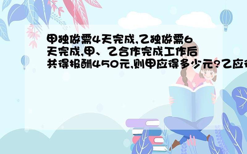 甲独做需4天完成,乙独做需6天完成,甲、乙合作完成工作后共得报酬450元,则甲应得多少元?乙应得多少元?