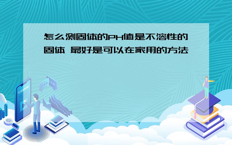 怎么测固体的PH值是不溶性的固体 最好是可以在家用的方法