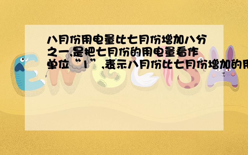 八月份用电量比七月份增加八分之一,是把七月份的用电量看作单位“1”,表示八月份比七月份增加的用电量是八月份用电量的八分之