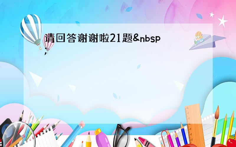 请回答谢谢啦21题 