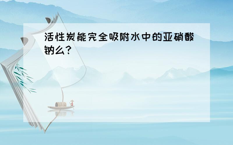 活性炭能完全吸附水中的亚硝酸钠么?