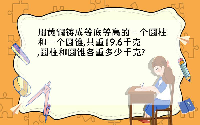 用黄铜铸成等底等高的一个圆柱和一个圆锥,共重19.6千克,圆柱和圆锥各重多少千克?