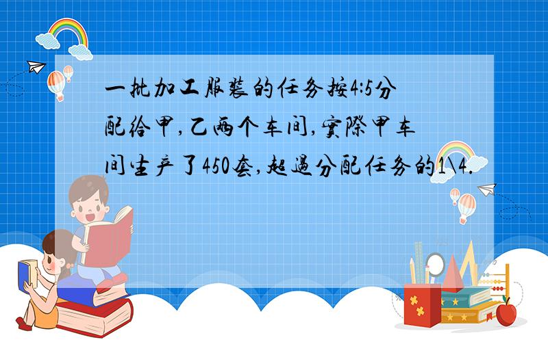 一批加工服装的任务按4:5分配给甲,乙两个车间,实际甲车间生产了450套,超过分配任务的1\4.