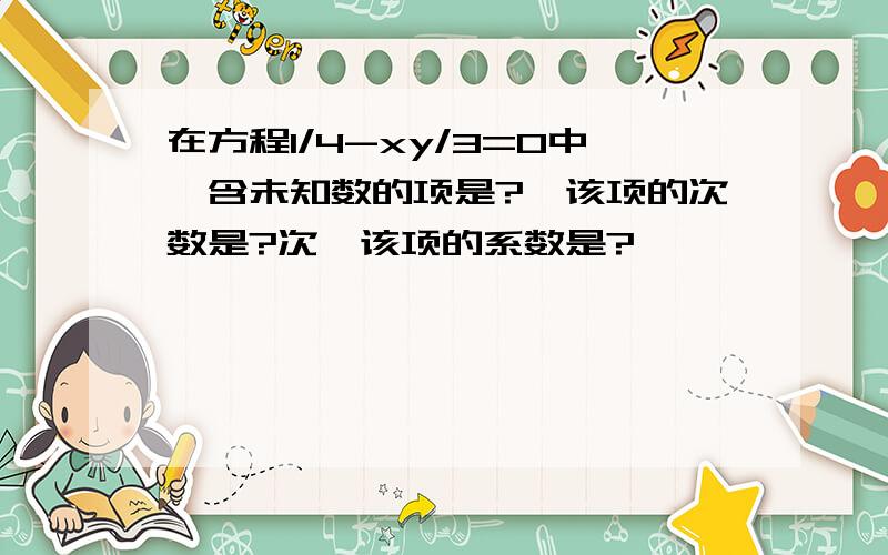 在方程1/4-xy/3=0中,含未知数的项是?,该项的次数是?次,该项的系数是?